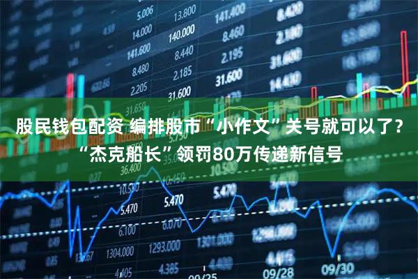 股民钱包配资 编排股市“小作文”关号就可以了？“杰克船长”领罚80万传递新信号