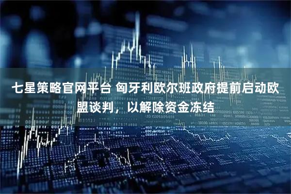 七星策略官网平台 匈牙利欧尔班政府提前启动欧盟谈判，以解除资金冻结
