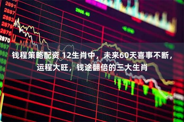 钱程策略配资 12生肖中，未来60天喜事不断，运程大旺，钱途翻倍的三大生肖