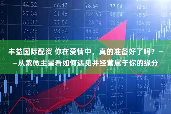 丰益国际配资 你在爱情中，真的准备好了吗？——从紫微主星看如何遇见并经营属于你的缘分