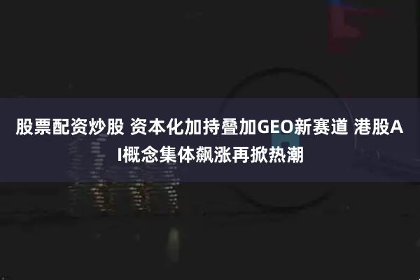 股票配资炒股 资本化加持叠加GEO新赛道 港股AI概念集体飙涨再掀热潮
