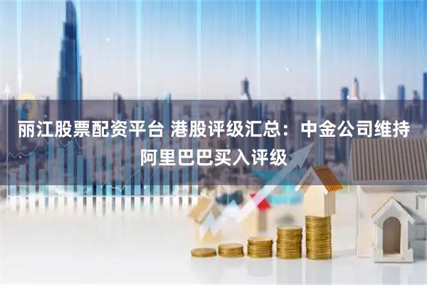 丽江股票配资平台 港股评级汇总：中金公司维持阿里巴巴买入评级