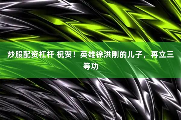 炒股配资杠杆 祝贺！英雄徐洪刚的儿子，再立三等功
