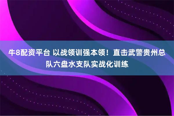 牛8配资平台 以战领训强本领！直击武警贵州总队六盘水支队实战化训练