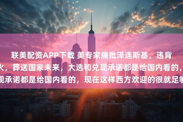 联美配资APP下载 美专家痛批泽连斯基，违背竞选承诺陷乌克兰于战火，葬送国家未来，大选和兑现承诺都是给国内看的，现在这样西方欢迎的很就足够了