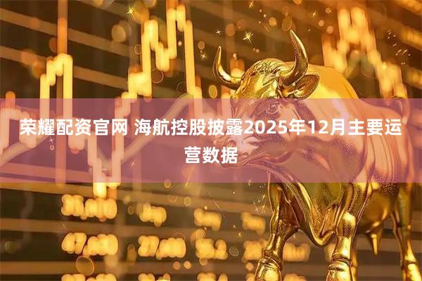荣耀配资官网 海航控股披露2025年12月主要运营数据
