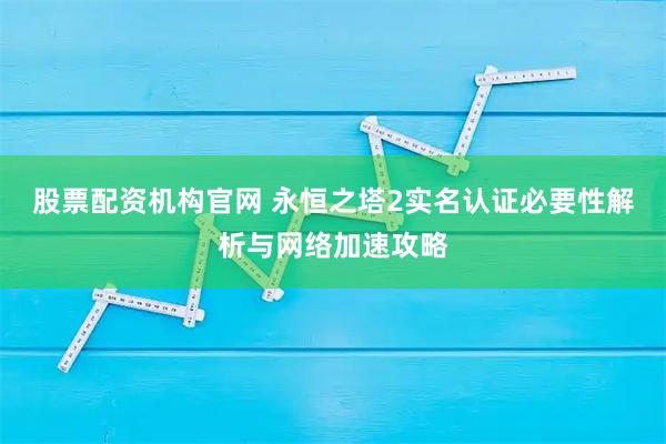 股票配资机构官网 永恒之塔2实名认证必要性解析与网络加速攻略