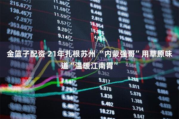 金篮子配资 21年扎根苏州 “内蒙强哥”用草原味道“温暖江南胃”