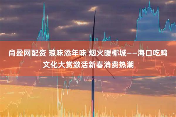 尚盈网配资 琼味添年味 烟火暖椰城——海口吃鸡文化大赏激活新春消费热潮
