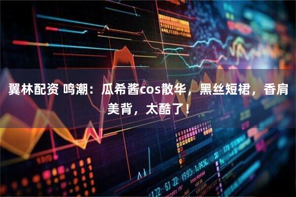 翼林配资 鸣潮：瓜希酱cos散华，黑丝短裙，香肩美背，太酷了！