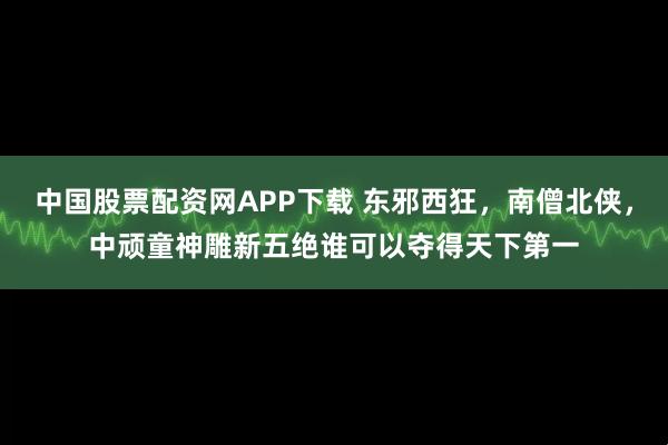 中国股票配资网APP下载 东邪西狂，南僧北侠，中顽童神雕新五绝谁可以夺得天下第一