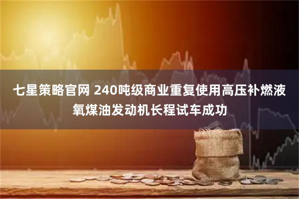 七星策略官网 240吨级商业重复使用高压补燃液氧煤油发动机长程试车成功