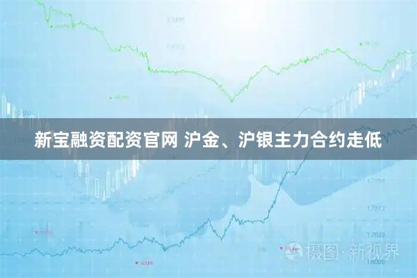 新宝融资配资官网 沪金、沪银主力合约走低