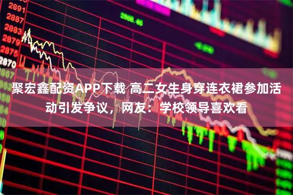 聚宏鑫配资APP下载 高二女生身穿连衣裙参加活动引发争议，网友：学校领导喜欢看