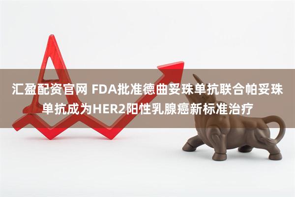 汇盈配资官网 FDA批准德曲妥珠单抗联合帕妥珠单抗成为HER2阳性乳腺癌新标准治疗