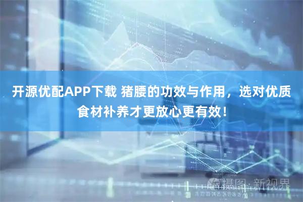 开源优配APP下载 猪腰的功效与作用，选对优质食材补养才更放心更有效！