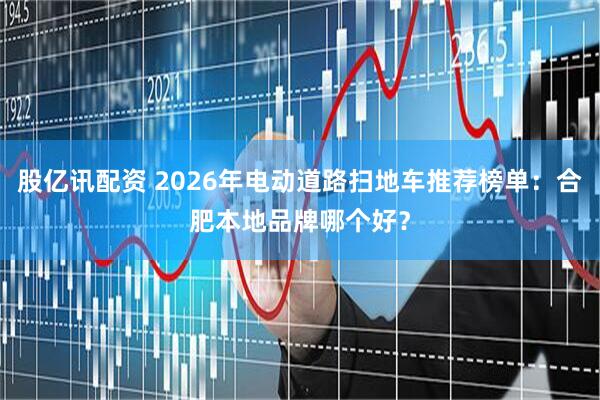 股亿讯配资 2026年电动道路扫地车推荐榜单：合肥本地品牌哪个好？