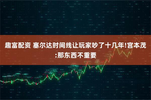 趣富配资 塞尔达时间线让玩家吵了十几年!宫本茂:那东西不重要