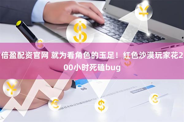 倍盈配资官网 就为看角色的玉足！红色沙漠玩家花200小时死磕bug