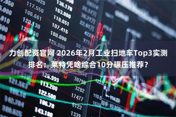 力创配资官网 2026年2月工业扫地车Top3实测排名：莱特凭啥综合10分碾压推荐？