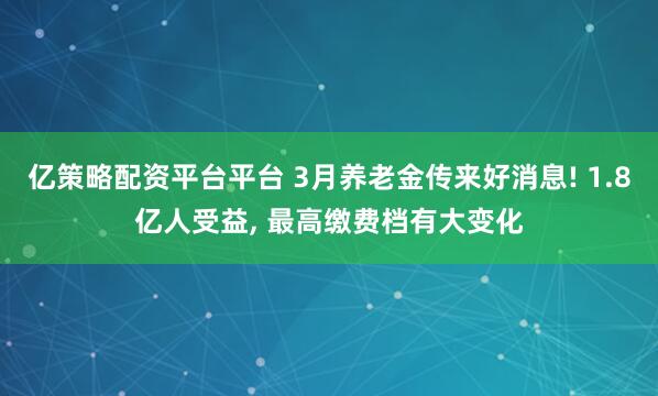 亿策略配资平台平台 3月养老金传来好消息! 1.8亿人受益, 最高缴费档有大变化